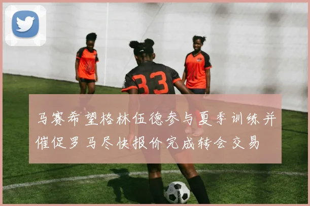 马赛希望格林伍德参与夏季训练并催促罗马尽快报价完成转会交易