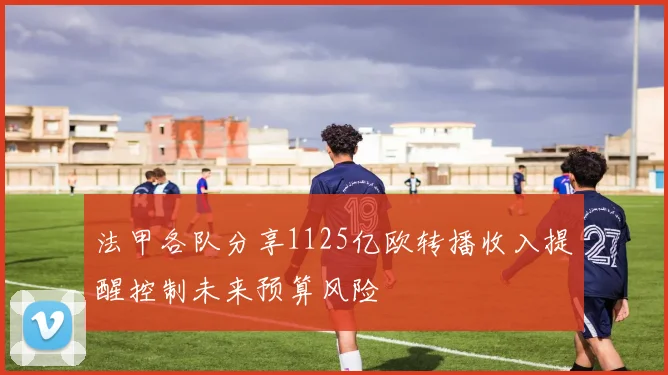 法甲各队分享1125亿欧转播收入提醒控制未来预算风险