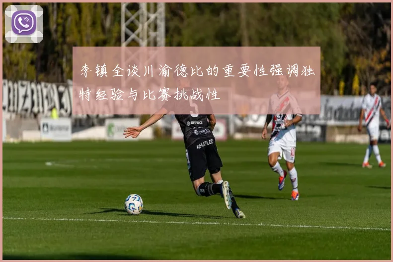 李镇全谈川渝德比的重要性强调独特经验与比赛挑战性