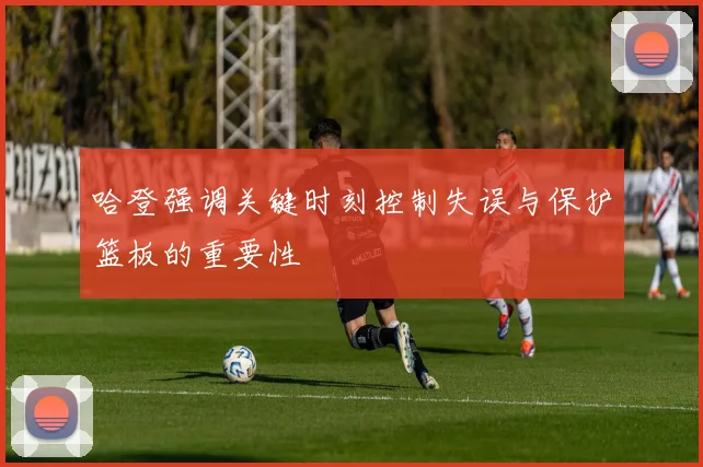 哈登强调关键时刻控制失误与保护篮板的重要性