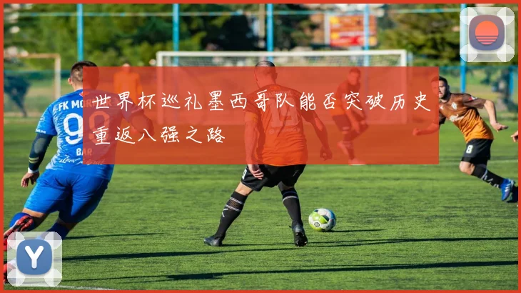 世界杯巡礼墨西哥队能否突破历史重返八强之路