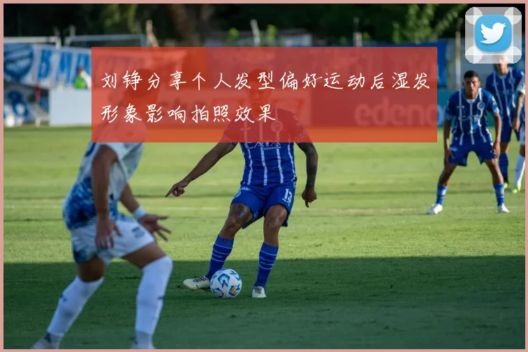 刘铮分享个人发型偏好运动后湿发形象影响拍照效果