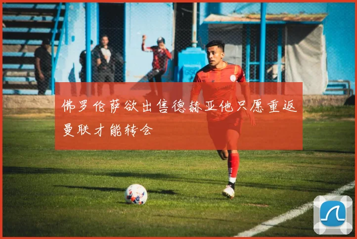 佛罗伦萨欲出售德赫亚他只愿重返曼联才能转会