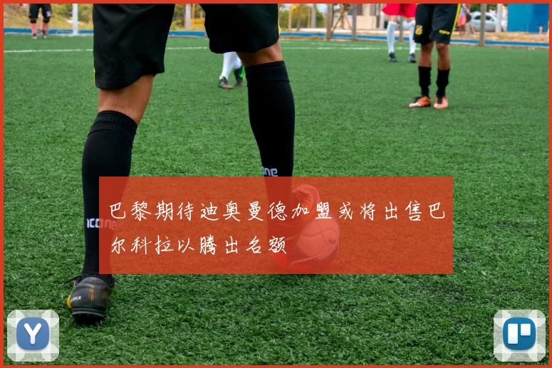 巴黎期待迪奥曼德加盟或将出售巴尔科拉以腾出名额
