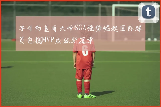 字母约基奇大帝SGA强势崛起国际球员包揽MVP成就新篇章
