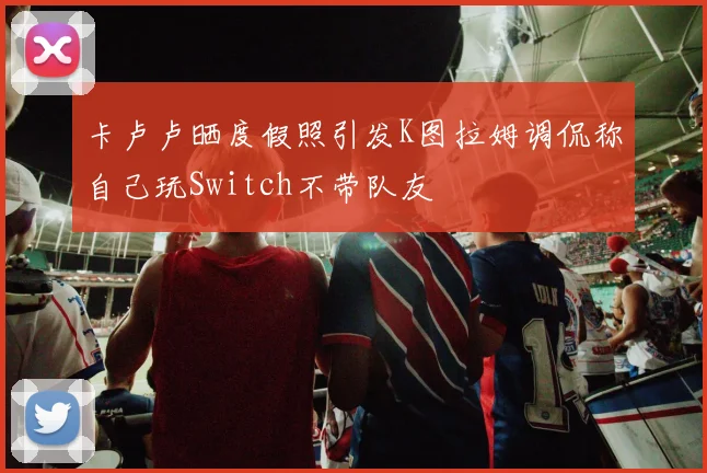卡卢卢晒度假照引发K图拉姆调侃称自己玩Switch不带队友