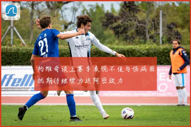 约维奇谈上赛季表现不佳与伤病困扰期待继续为迈阿密效力