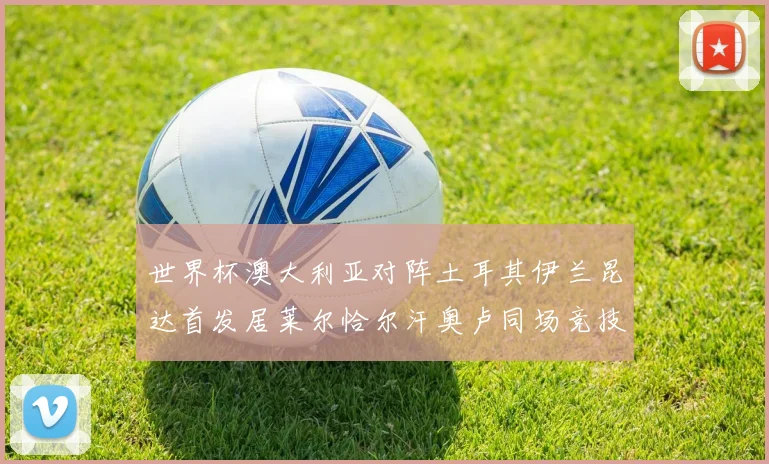 世界杯澳大利亚对阵土耳其伊兰昆达首发居莱尔恰尔汗奥卢同场竞技
