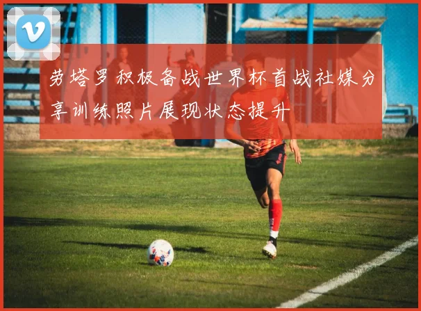 劳塔罗积极备战世界杯首战社媒分享训练照片展现状态提升
