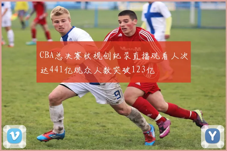 CBA总决赛收视创纪录直播观看人次达441亿观众人数突破123亿