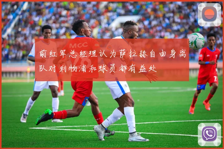 前红军总经理认为萨拉赫自由身离队对利物浦和球员都有益处