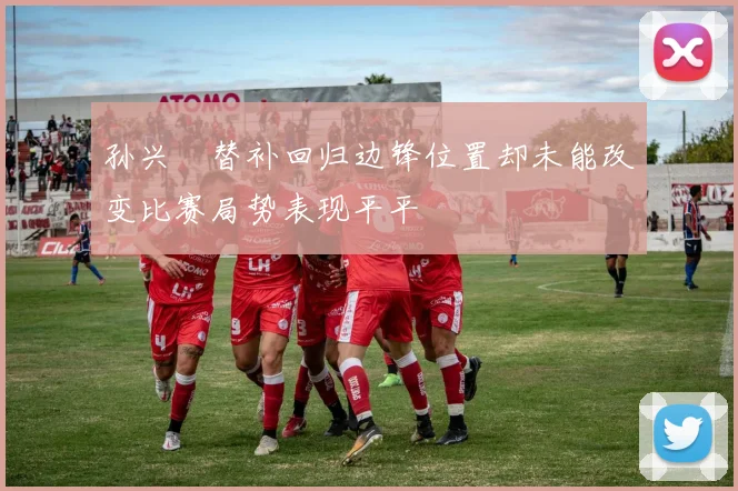 孙兴慜替补回归边锋位置却未能改变比赛局势表现平平