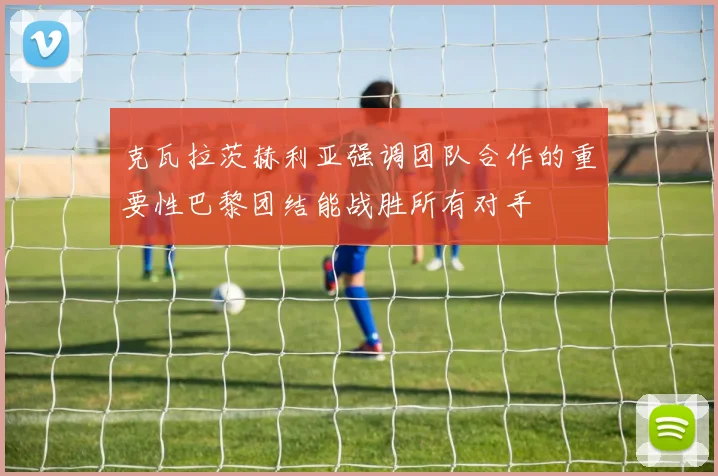 克瓦拉茨赫利亚强调团队合作的重要性巴黎团结能战胜所有对手
