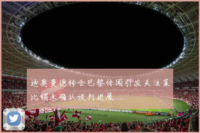 迪奥曼德转会巴黎传闻引发关注莱比锡未确认谈判进展