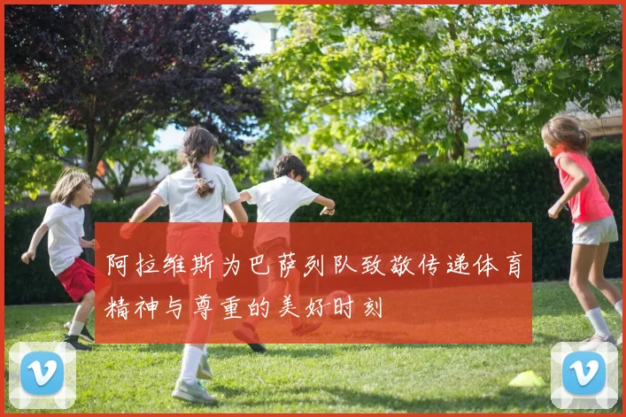 阿拉维斯为巴萨列队致敬传递体育精神与尊重的美好时刻