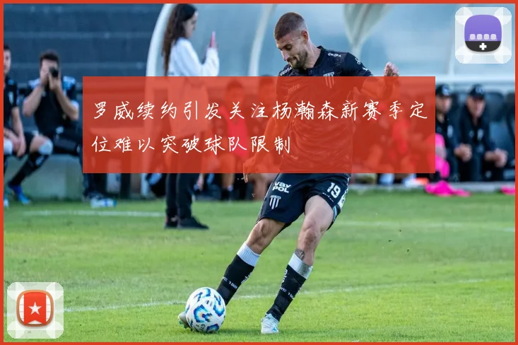 罗威续约引发关注杨瀚森新赛季定位难以突破球队限制