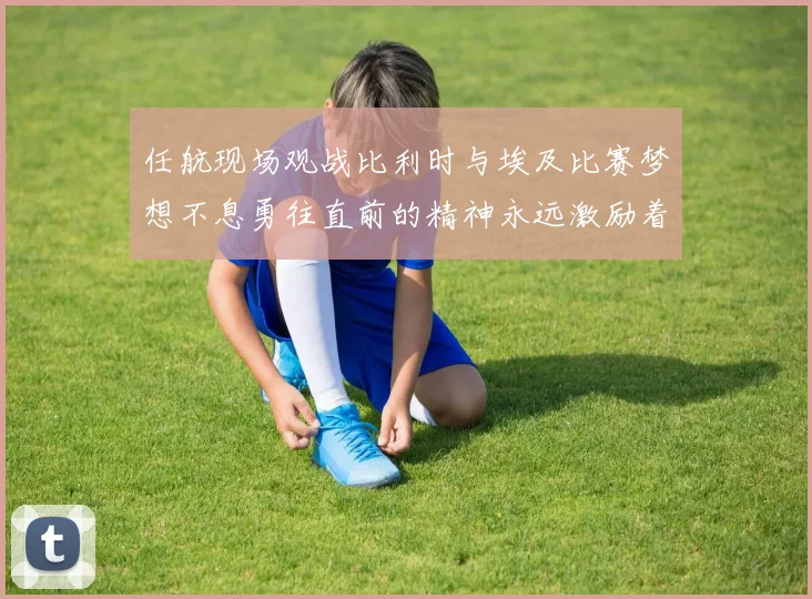 任航现场观战比利时与埃及比赛梦想不息勇往直前的精神永远激励着我们