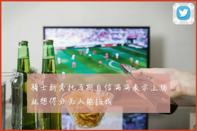骑士新秀托马斯自信满满表示上场就想得分无人能挡我