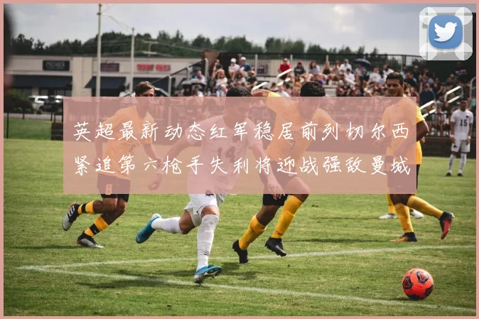 英超最新动态红军稳居前列切尔西紧追第六枪手失利将迎战强敌曼城